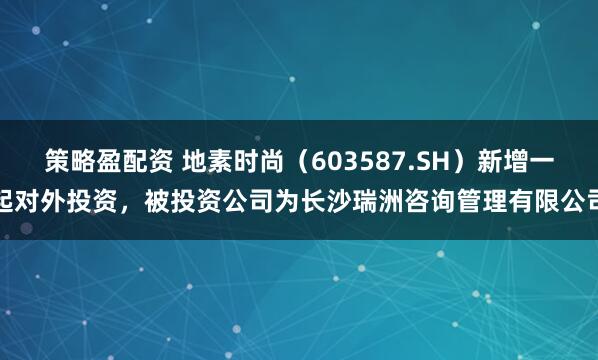 策略盈配资 地素时尚（603587.SH）新增一起对外投资，被投资公司为长沙瑞洲咨询管理有限公司