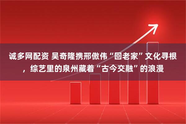 诚多网配资 吴奇隆携邢傲伟“回老家”文化寻根，综艺里的泉州藏着“古今交融”的浪漫