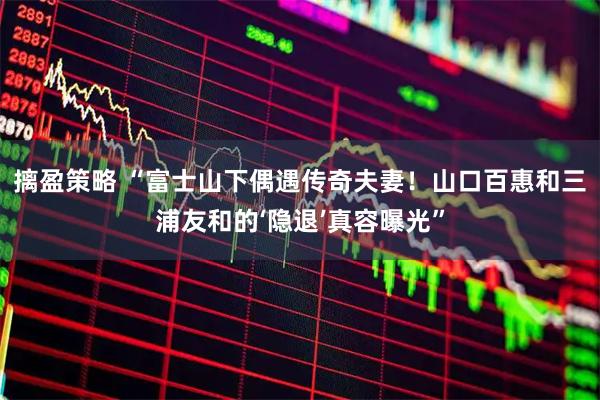 摛盈策略 “富士山下偶遇传奇夫妻！山口百惠和三浦友和的‘隐退’真容曝光”