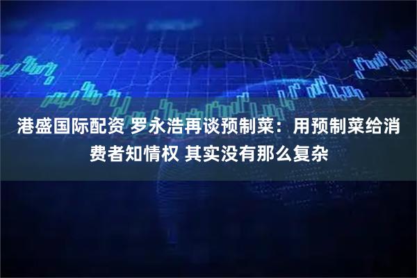 港盛国际配资 罗永浩再谈预制菜：用预制菜给消费者知情权 其实没有那么复杂