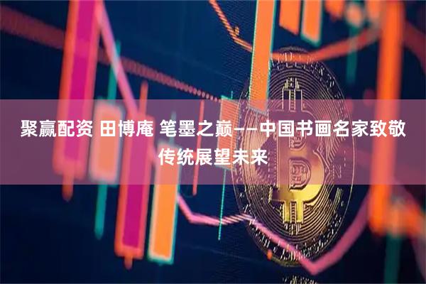聚赢配资 田博庵 笔墨之巅——中国书画名家致敬传统展望未来
