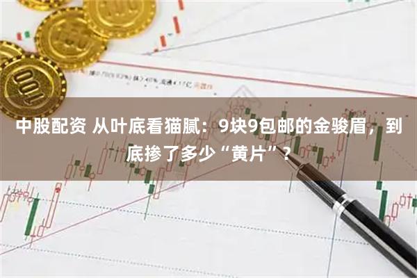 中股配资 从叶底看猫腻：9块9包邮的金骏眉，到底掺了多少“黄片”？