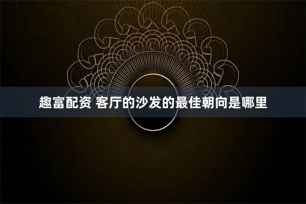 趣富配资 客厅的沙发的最佳朝向是哪里