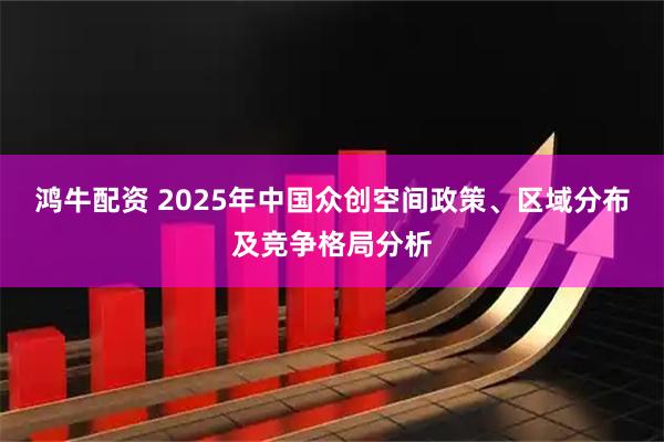 鸿牛配资 2025年中国众创空间政策、区域分布及竞争格局分析