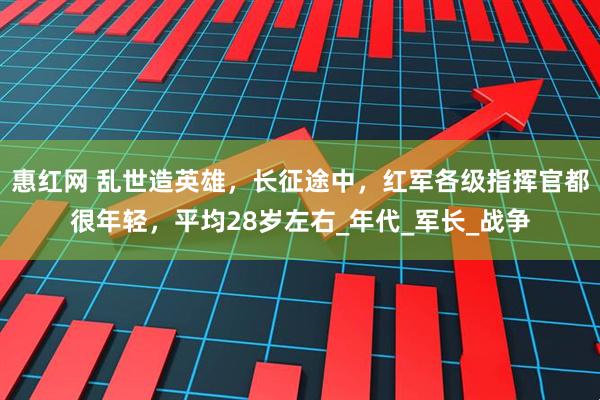 惠红网 乱世造英雄，长征途中，红军各级指挥官都很年轻，平均28岁左右_年代_军长_战争