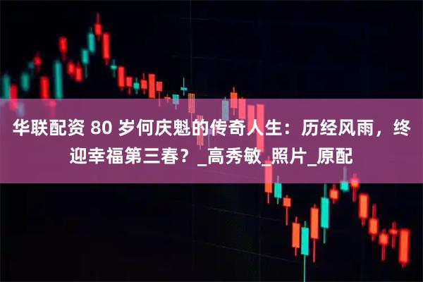 华联配资 80 岁何庆魁的传奇人生：历经风雨，终迎幸福第三春？_高秀敏_照片_原配