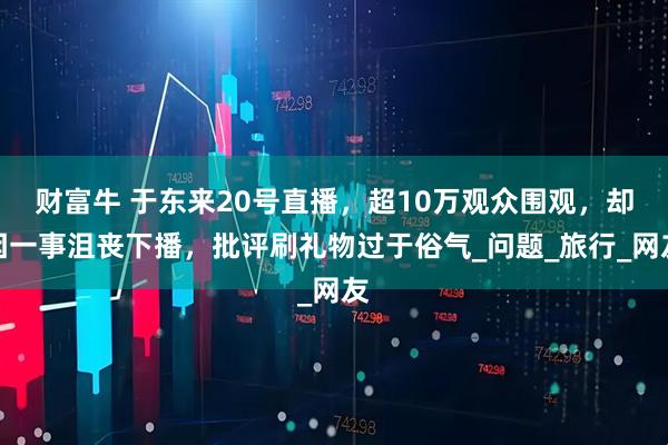 财富牛 于东来20号直播，超10万观众围观，却因一事沮丧下播，批评刷礼物过于俗气_问题_旅行_网友
