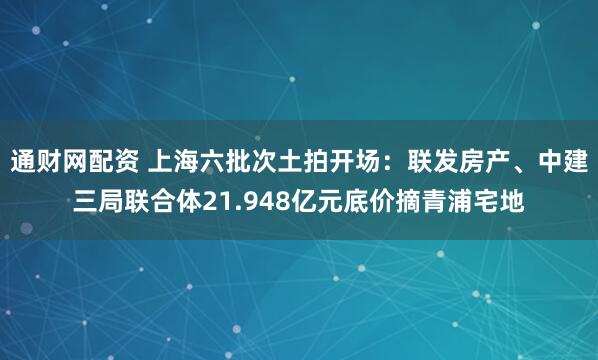 通财网配资 上海六批次土拍开场：联发房产、中建三局联合体21.948亿元底价摘青浦宅地