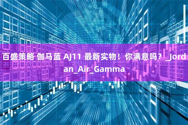 百盛策略 伽马蓝 AJ11 最新实物！你满意吗？_Jordan_Air_Gamma