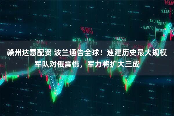 赣州达慧配资 波兰通告全球！速建历史最大规模军队对俄震慑，军力将扩大三成