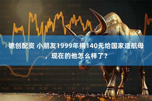 德创配资 小朋友1999年捐140元给国家造航母，现在的他怎么样了？