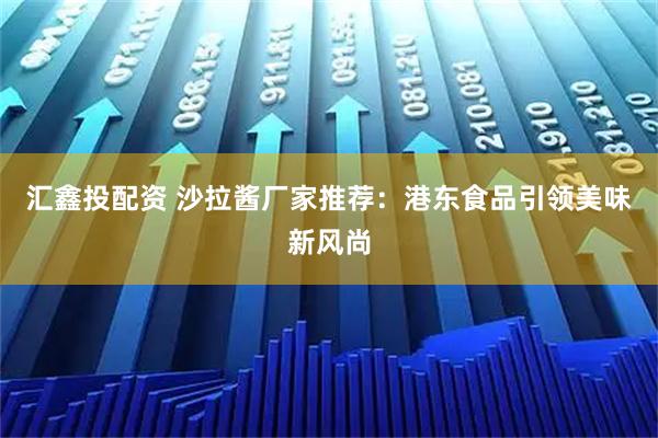 汇鑫投配资 沙拉酱厂家推荐：港东食品引领美味新风尚