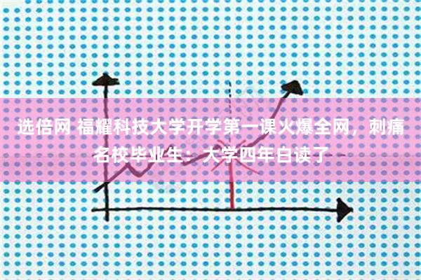 选倍网 福耀科技大学开学第一课火爆全网，刺痛名校毕业生：大学四年白读了