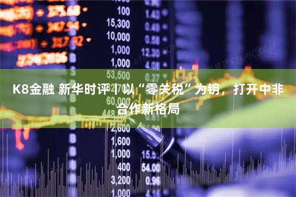 K8金融 新华时评丨以“零关税”为钥，打开中非合作新格局