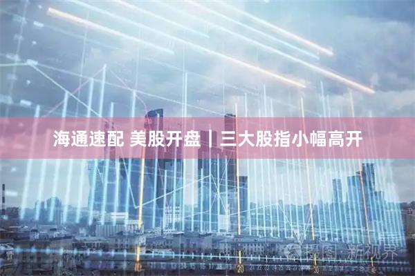 海通速配 美股开盘｜三大股指小幅高开